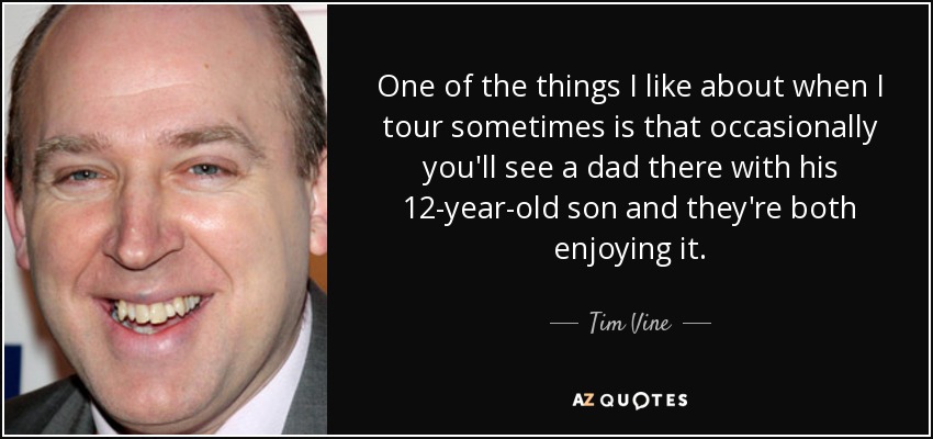 One of the things I like about when I tour sometimes is that occasionally you'll see a dad there with his 12-year-old son and they're both enjoying it. - Tim Vine