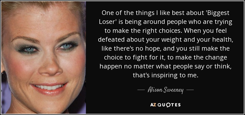 One of the things I like best about 'Biggest Loser' is being around people who are trying to make the right choices. When you feel defeated about your weight and your health, like there's no hope, and you still make the choice to fight for it, to make the change happen no matter what people say or think, that's inspiring to me. - Alison Sweeney