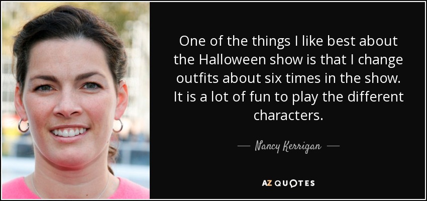 One of the things I like best about the Halloween show is that I change outfits about six times in the show. It is a lot of fun to play the different characters. - Nancy Kerrigan