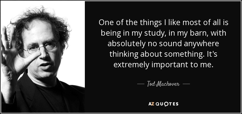 One of the things I like most of all is being in my study, in my barn, with absolutely no sound anywhere thinking about something. It's extremely important to me. - Tod Machover