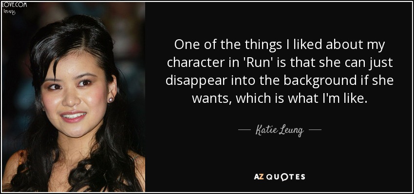 One of the things I liked about my character in 'Run' is that she can just disappear into the background if she wants, which is what I'm like. - Katie Leung