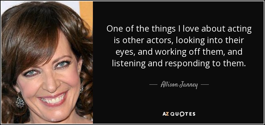 One of the things I love about acting is other actors, looking into their eyes, and working off them, and listening and responding to them. - Allison Janney