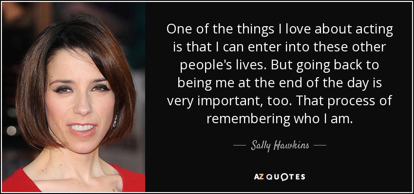 One of the things I love about acting is that I can enter into these other people's lives. But going back to being me at the end of the day is very important, too. That process of remembering who I am. - Sally Hawkins