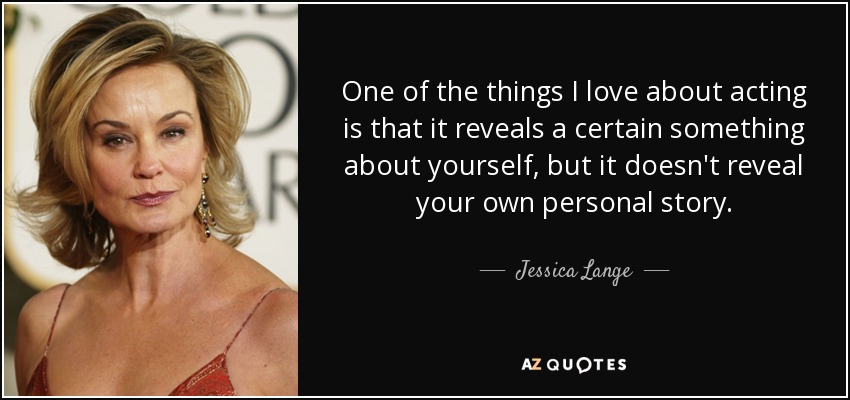 One of the things I love about acting is that it reveals a certain something about yourself, but it doesn't reveal your own personal story. - Jessica Lange