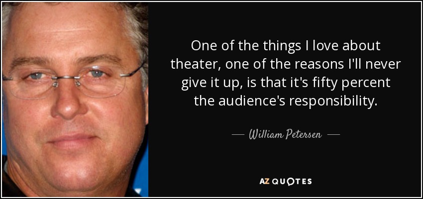 One of the things I love about theater, one of the reasons I'll never give it up, is that it's fifty percent the audience's responsibility. - William Petersen
