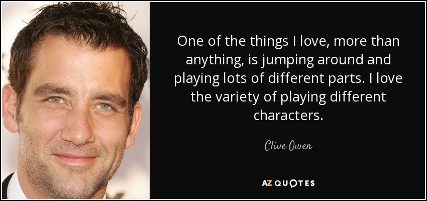 One of the things I love, more than anything, is jumping around and playing lots of different parts. I love the variety of playing different characters. - Clive Owen