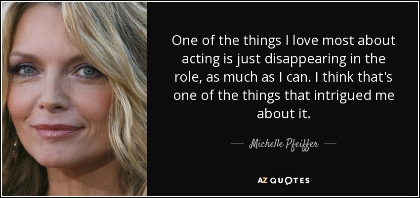 One of the things I love most about acting is just disappearing in the role, as much as I can. I think that's one of the things that intrigued me about it. - Michelle Pfeiffer