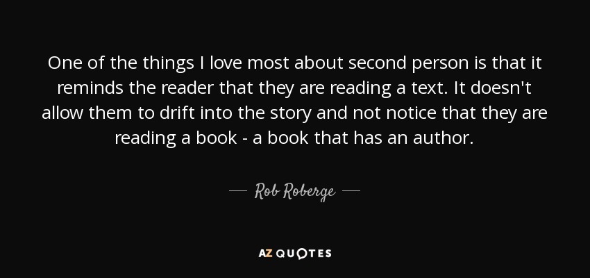 One of the things I love most about second person is that it reminds the reader that they are reading a text. It doesn't allow them to drift into the story and not notice that they are reading a book - a book that has an author. - Rob Roberge