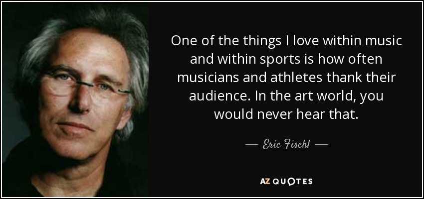 One of the things I love within music and within sports is how often musicians and athletes thank their audience. In the art world, you would never hear that. - Eric Fischl