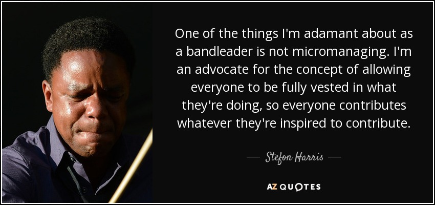 One of the things I'm adamant about as a bandleader is not micromanaging. I'm an advocate for the concept of allowing everyone to be fully vested in what they're doing, so everyone contributes whatever they're inspired to contribute. - Stefon Harris