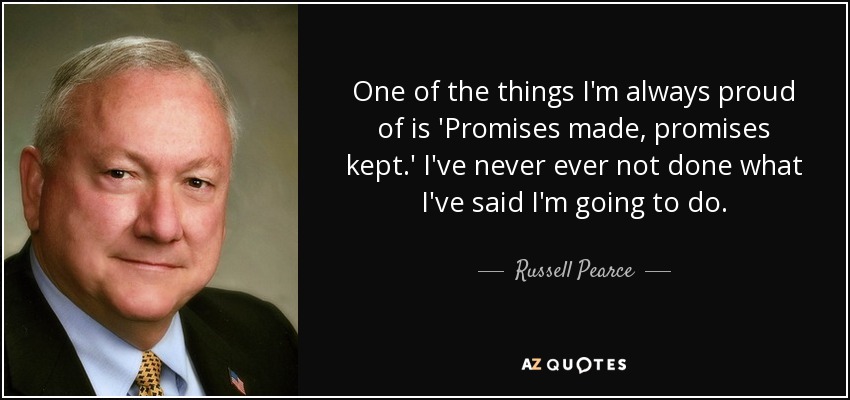 One of the things I'm always proud of is 'Promises made, promises kept.' I've never ever not done what I've said I'm going to do. - Russell Pearce