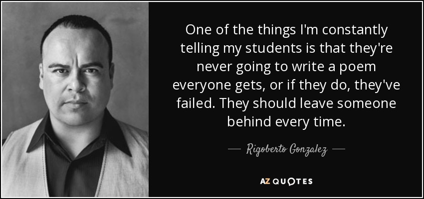 One of the things I'm constantly telling my students is that they're never going to write a poem everyone gets, or if they do, they've failed. They should leave someone behind every time. - Rigoberto Gonzalez