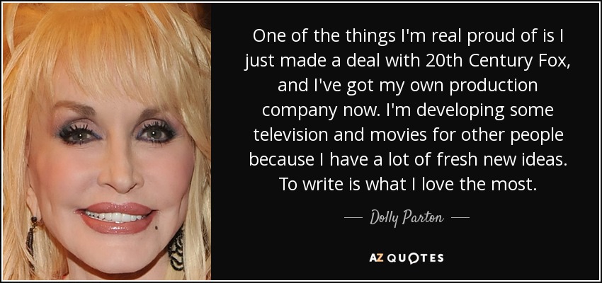 One of the things I'm real proud of is I just made a deal with 20th Century Fox, and I've got my own production company now. I'm developing some television and movies for other people because I have a lot of fresh new ideas. To write is what I love the most. - Dolly Parton