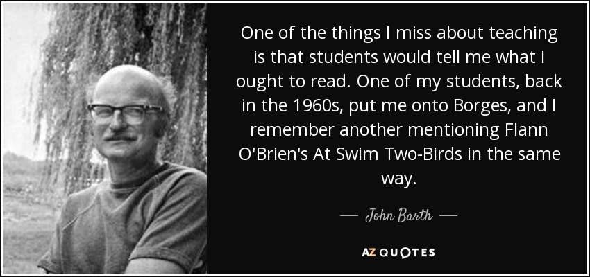 One of the things I miss about teaching is that students would tell me what I ought to read. One of my students, back in the 1960s, put me onto Borges, and I remember another mentioning Flann O'Brien's At Swim Two-Birds in the same way. - John Barth