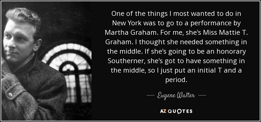 One of the things I most wanted to do in New York was to go to a performance by Martha Graham. For me, she's Miss Mattie T. Graham. I thought she needed something in the middle. If she's going to be an honorary Southerner, she's got to have something in the middle, so I just put an initial T and a period. - Eugene Walter