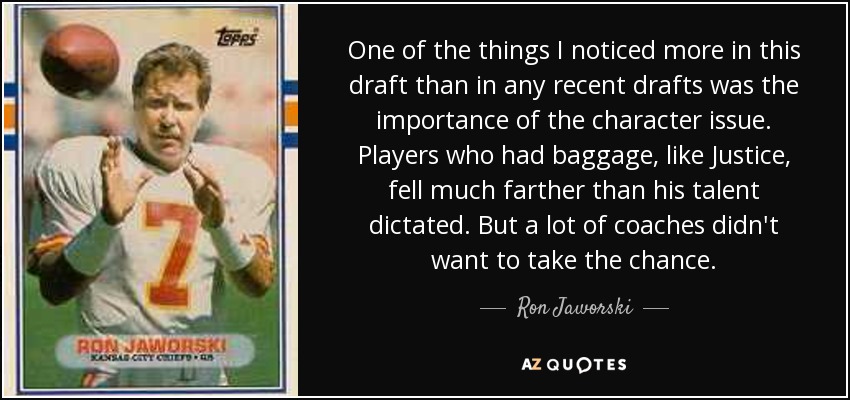 One of the things I noticed more in this draft than in any recent drafts was the importance of the character issue. Players who had baggage, like Justice, fell much farther than his talent dictated. But a lot of coaches didn't want to take the chance. - Ron Jaworski