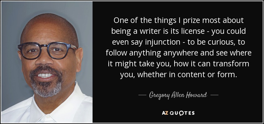 One of the things I prize most about being a writer is its license - you could even say injunction - to be curious, to follow anything anywhere and see where it might take you, how it can transform you, whether in content or form. - Gregory Allen Howard