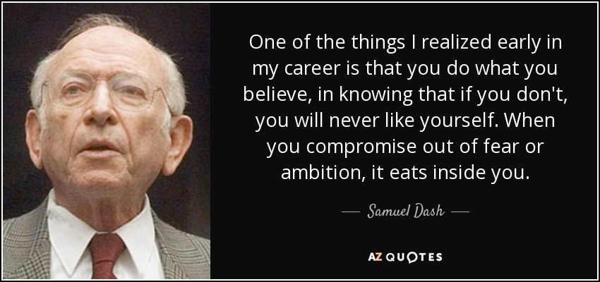 One of the things I realized early in my career is that you do what you believe, in knowing that if you don't, you will never like yourself. When you compromise out of fear or ambition, it eats inside you. - Samuel Dash