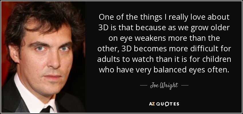 One of the things I really love about 3D is that because as we grow older on eye weakens more than the other, 3D becomes more difficult for adults to watch than it is for children who have very balanced eyes often. - Joe Wright