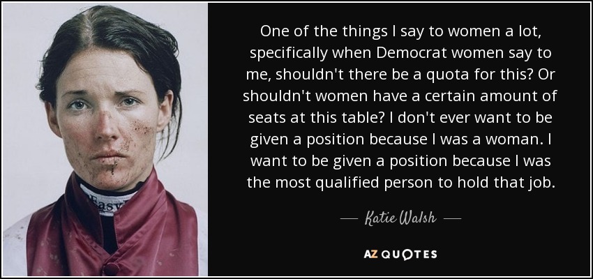 One of the things I say to women a lot, specifically when Democrat women say to me, shouldn't there be a quota for this? Or shouldn't women have a certain amount of seats at this table? I don't ever want to be given a position because I was a woman. I want to be given a position because I was the most qualified person to hold that job. - Katie Walsh