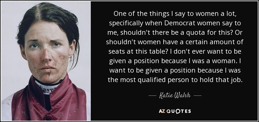 One of the things I say to women a lot, specifically when Democrat women say to me, shouldn't there be a quota for this? Or shouldn't women have a certain amount of seats at this table? I don't ever want to be given a position because I was a woman. I want to be given a position because I was the most qualified person to hold that job. - Katie Walsh
