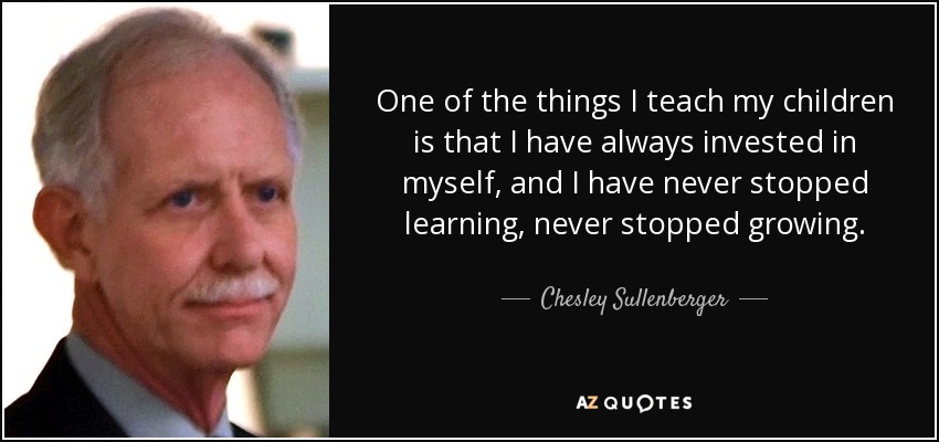 One of the things I teach my children is that I have always invested in myself, and I have never stopped learning, never stopped growing. - Chesley Sullenberger