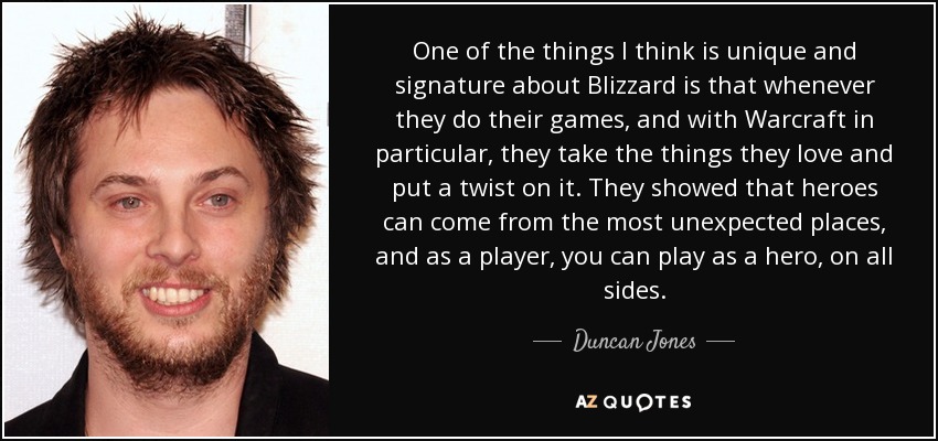 One of the things I think is unique and signature about Blizzard is that whenever they do their games, and with Warcraft in particular, they take the things they love and put a twist on it. They showed that heroes can come from the most unexpected places, and as a player, you can play as a hero, on all sides. - Duncan Jones