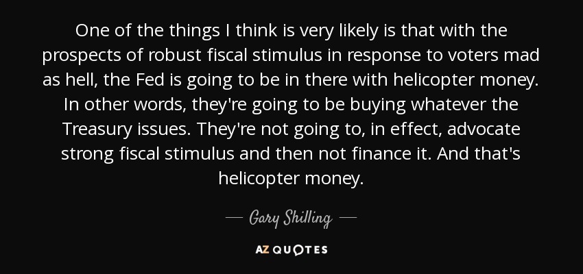 One of the things I think is very likely is that with the prospects of robust fiscal stimulus in response to voters mad as hell, the Fed is going to be in there with helicopter money. In other words, they're going to be buying whatever the Treasury issues. They're not going to, in effect, advocate strong fiscal stimulus and then not finance it. And that's helicopter money. - Gary Shilling