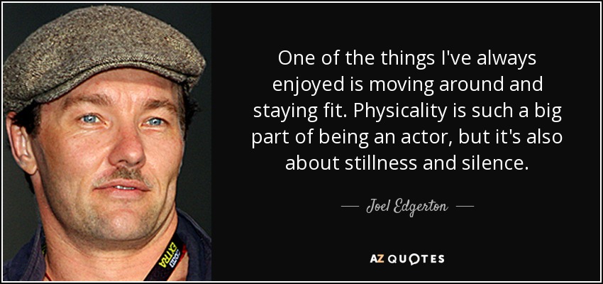 One of the things I've always enjoyed is moving around and staying fit. Physicality is such a big part of being an actor, but it's also about stillness and silence. - Joel Edgerton