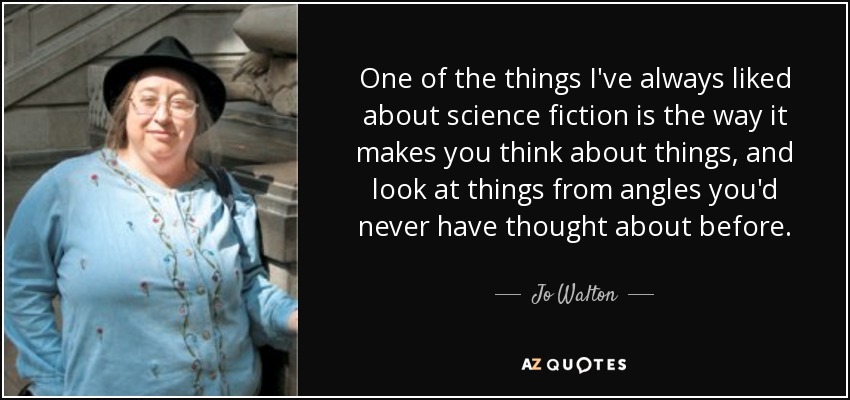 One of the things I've always liked about science fiction is the way it makes you think about things, and look at things from angles you'd never have thought about before. - Jo Walton