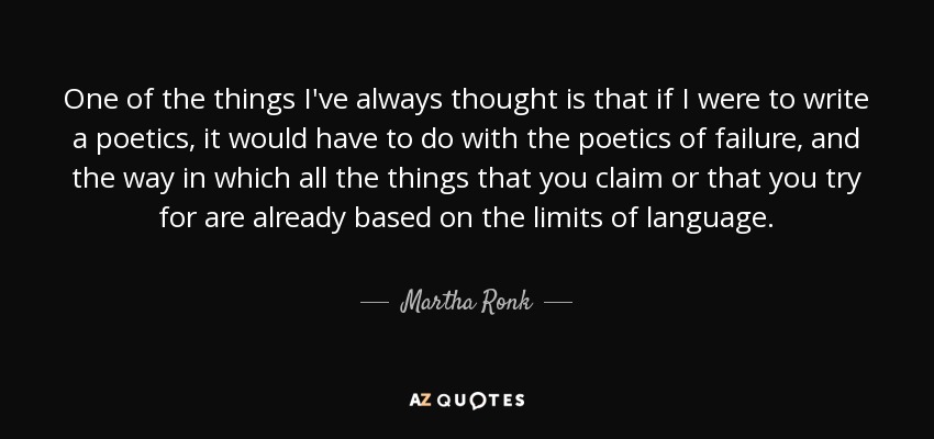 One of the things I've always thought is that if I were to write a poetics, it would have to do with the poetics of failure, and the way in which all the things that you claim or that you try for are already based on the limits of language. - Martha Ronk