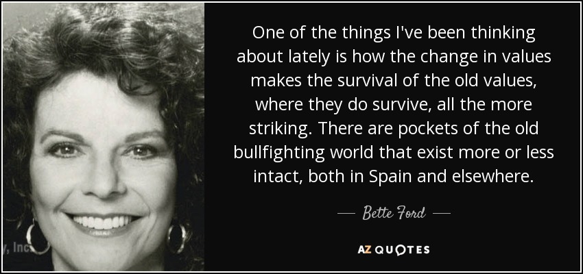 One of the things I've been thinking about lately is how the change in values makes the survival of the old values, where they do survive, all the more striking. There are pockets of the old bullfighting world that exist more or less intact, both in Spain and elsewhere. - Bette Ford