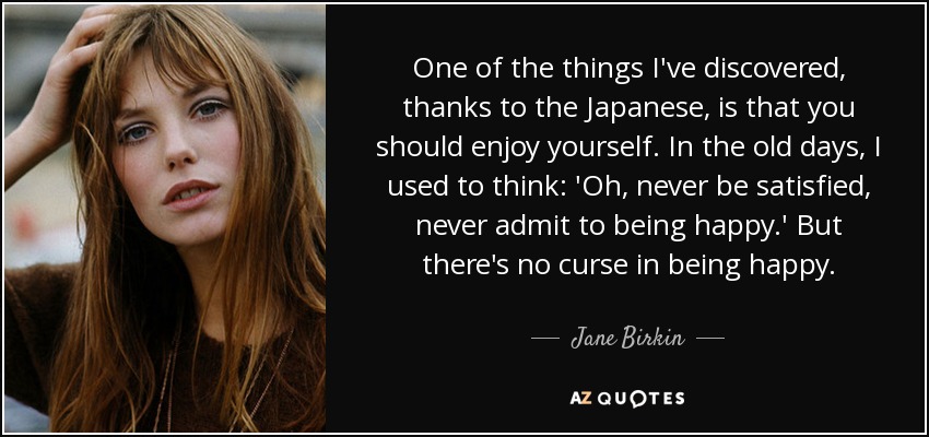 One of the things I've discovered, thanks to the Japanese, is that you should enjoy yourself. In the old days, I used to think: 'Oh, never be satisfied, never admit to being happy.' But there's no curse in being happy. - Jane Birkin