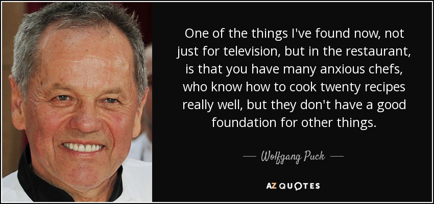 One of the things I've found now, not just for television, but in the restaurant, is that you have many anxious chefs, who know how to cook twenty recipes really well, but they don't have a good foundation for other things. - Wolfgang Puck