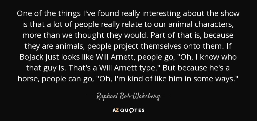 One of the things I've found really interesting about the show is that a lot of people really relate to our animal characters, more than we thought they would. Part of that is, because they are animals, people project themselves onto them. If BoJack just looks like Will Arnett, people go, 