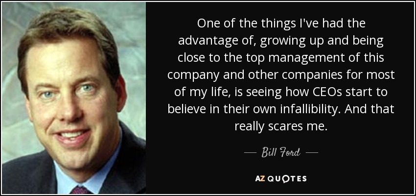One of the things I've had the advantage of, growing up and being close to the top management of this company and other companies for most of my life, is seeing how CEOs start to believe in their own infallibility. And that really scares me. - Bill Ford