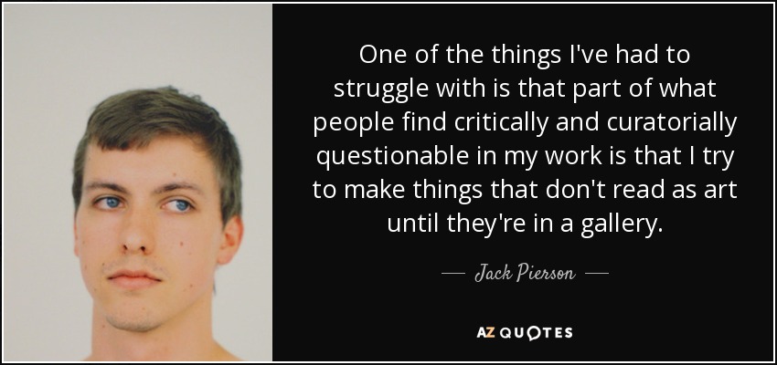 One of the things I've had to struggle with is that part of what people find critically and curatorially questionable in my work is that I try to make things that don't read as art until they're in a gallery. - Jack Pierson