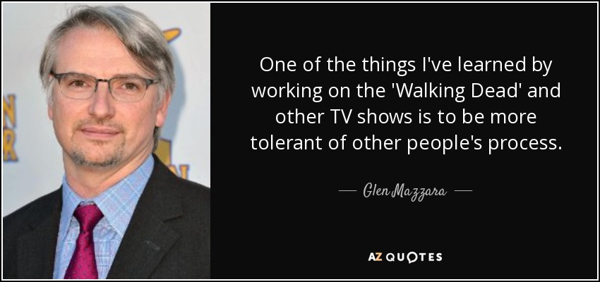 One of the things I've learned by working on the 'Walking Dead' and other TV shows is to be more tolerant of other people's process. - Glen Mazzara