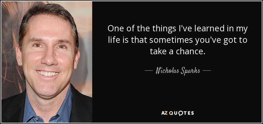 One of the things I've learned in my life is that sometimes you've got to take a chance. - Nicholas Sparks