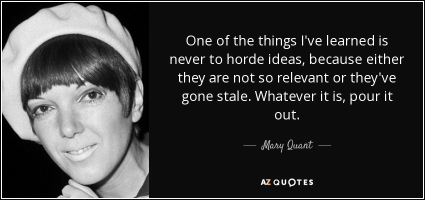 One of the things I've learned is never to horde ideas, because either they are not so relevant or they've gone stale. Whatever it is, pour it out. - Mary Quant