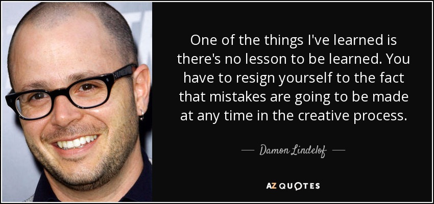 One of the things I've learned is there's no lesson to be learned. You have to resign yourself to the fact that mistakes are going to be made at any time in the creative process. - Damon Lindelof