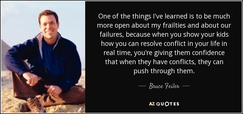 One of the things I've learned is to be much more open about my frailties and about our failures, because when you show your kids how you can resolve conflict in your life in real time, you're giving them confidence that when they have conflicts, they can push through them. - Bruce Feiler