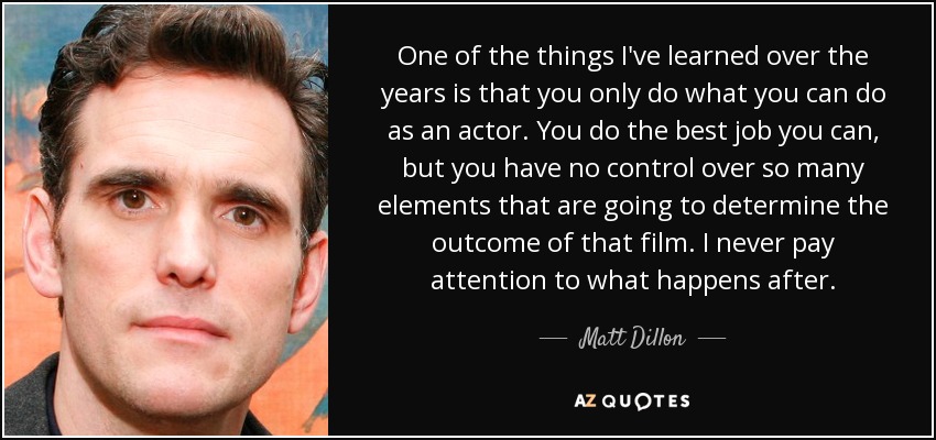 One of the things I've learned over the years is that you only do what you can do as an actor. You do the best job you can, but you have no control over so many elements that are going to determine the outcome of that film. I never pay attention to what happens after. - Matt Dillon