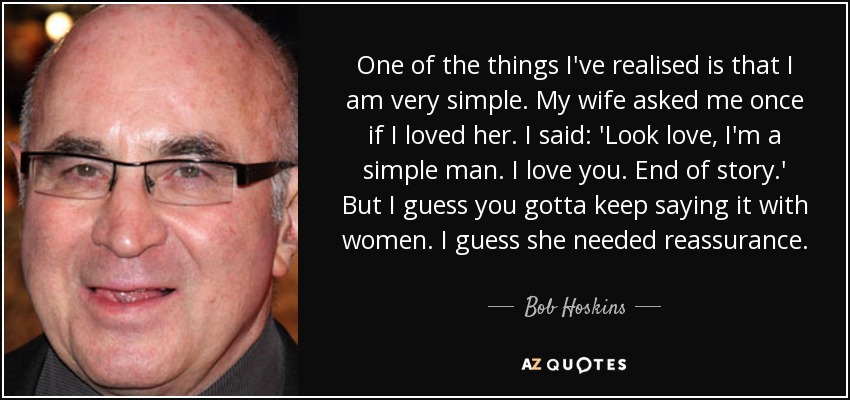 One of the things I've realised is that I am very simple. My wife asked me once if I loved her. I said: 'Look love, I'm a simple man. I love you. End of story.' But I guess you gotta keep saying it with women. I guess she needed reassurance. - Bob Hoskins