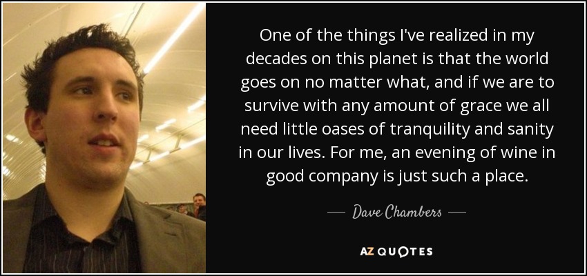 One of the things I've realized in my decades on this planet is that the world goes on no matter what, and if we are to survive with any amount of grace we all need little oases of tranquility and sanity in our lives. For me, an evening of wine in good company is just such a place. - Dave Chambers