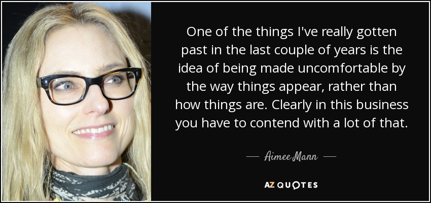 One of the things I've really gotten past in the last couple of years is the idea of being made uncomfortable by the way things appear, rather than how things are. Clearly in this business you have to contend with a lot of that. - Aimee Mann