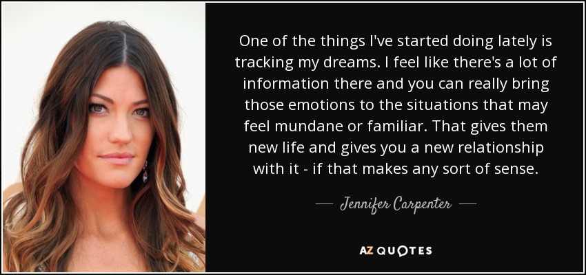 One of the things I've started doing lately is tracking my dreams. I feel like there's a lot of information there and you can really bring those emotions to the situations that may feel mundane or familiar. That gives them new life and gives you a new relationship with it - if that makes any sort of sense. - Jennifer Carpenter