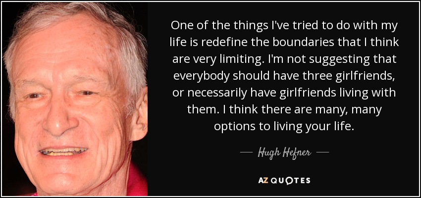 One of the things I've tried to do with my life is redefine the boundaries that I think are very limiting. I'm not suggesting that everybody should have three girlfriends, or necessarily have girlfriends living with them. I think there are many, many options to living your life. - Hugh Hefner
