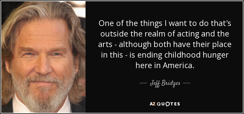 One of the things I want to do that's outside the realm of acting and the arts - although both have their place in this - is ending childhood hunger here in America. - Jeff Bridges