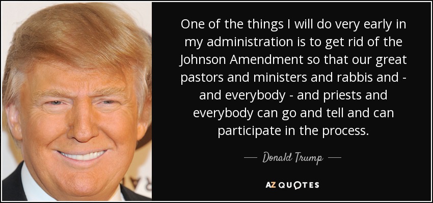 One of the things I will do very early in my administration is to get rid of the Johnson Amendment so that our great pastors and ministers and rabbis and - and everybody - and priests and everybody can go and tell and can participate in the process. - Donald Trump